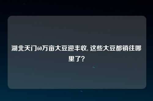 湖北天门60万亩大豆迎丰收, 这些大豆都销往哪里了？