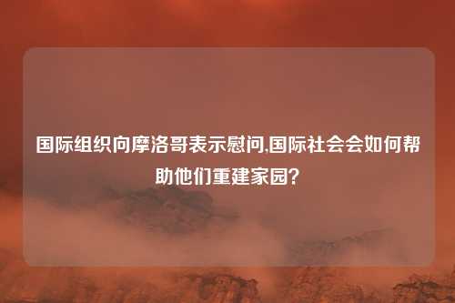 国际组织向摩洛哥表示慰问,国际社会会如何帮助他们重建家园？