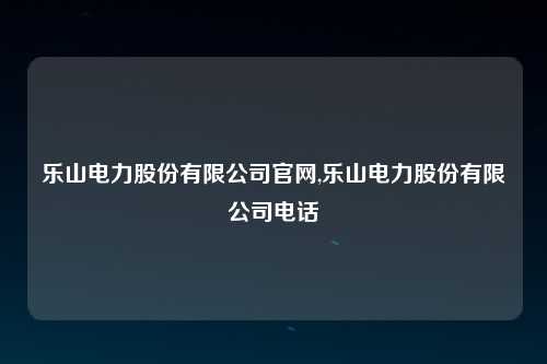 乐山电力股份有限公司官网,乐山电力股份有限公司电话