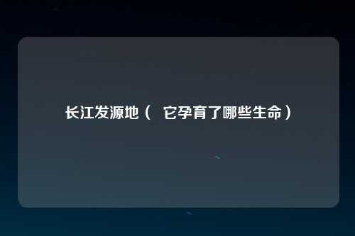 长江发源地（  它孕育了哪些生命）