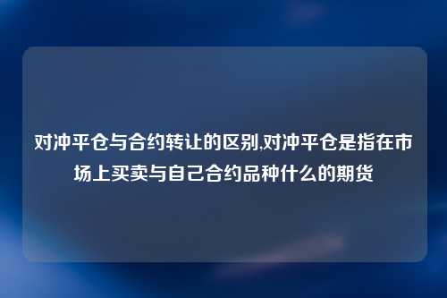 对冲平仓与合约转让的区别,对冲平仓是指在市场上买卖与自己合约品种什么的期货