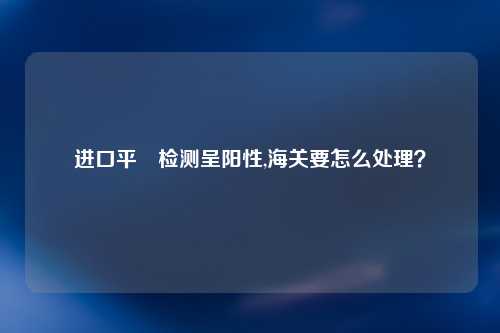 进口平鲉检测呈阳性,海关要怎么处理？