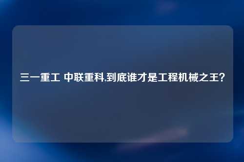三一重工 中联重科,到底谁才是工程机械之王？