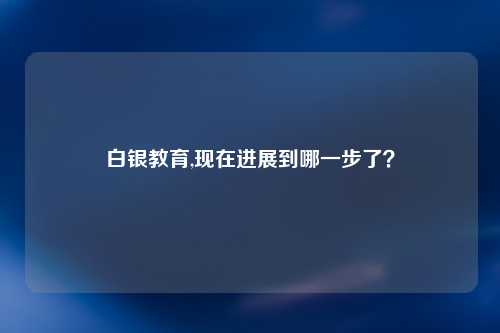 白银教育,现在进展到哪一步了？
