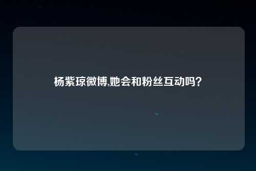 杨紫琼微博,她会和粉丝互动吗？