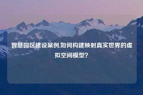 智慧园区建设案例,如何构建映射真实世界的虚拟空间模型？