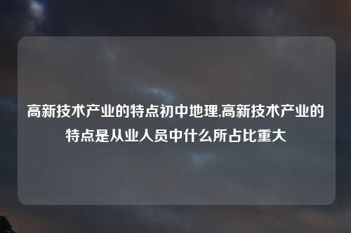 高新技术产业的特点初中地理,高新技术产业的特点是从业人员中什么所占比重大
