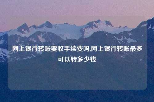 网上银行转账要收手续费吗,网上银行转账最多可以转多少钱