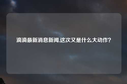 滴滴最新消息新闻,这次又是什么大动作？