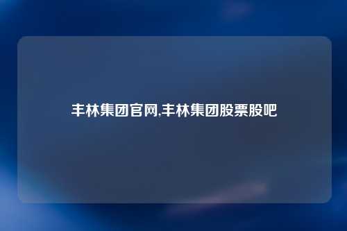 丰林集团官网,丰林集团股票股吧