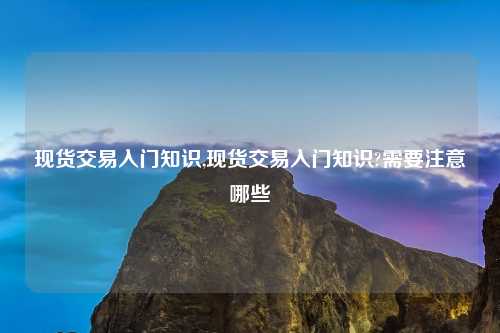现货交易入门知识,现货交易入门知识?需要注意哪些