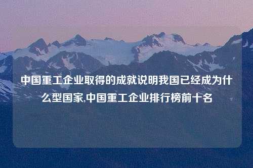 中国重工企业取得的成就说明我国已经成为什么型国家,中国重工企业排行榜前十名