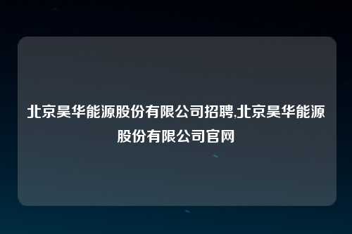 北京昊华能源股份有限公司招聘,北京昊华能源股份有限公司官网