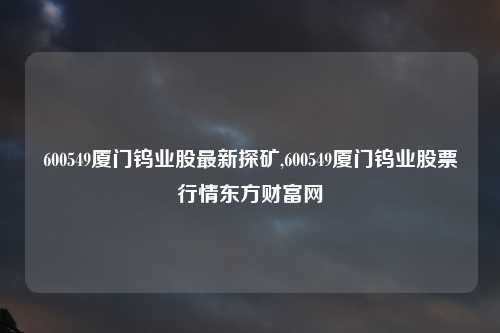 600549厦门钨业股最新探矿,600549厦门钨业股票行情东方财富网