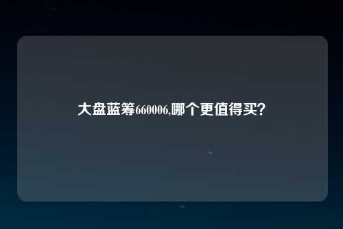 大盘蓝筹660006,哪个更值得买？