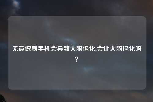 无意识刷手机会导致大脑退化,会让大脑退化吗？