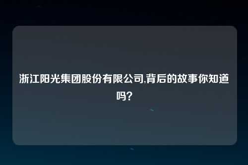 浙江阳光集团股份有限公司,背后的故事你知道吗？