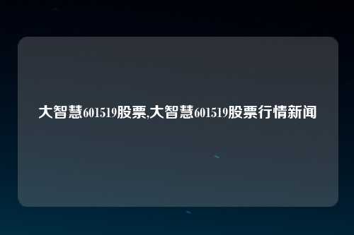 大智慧601519股票,大智慧601519股票行情新闻