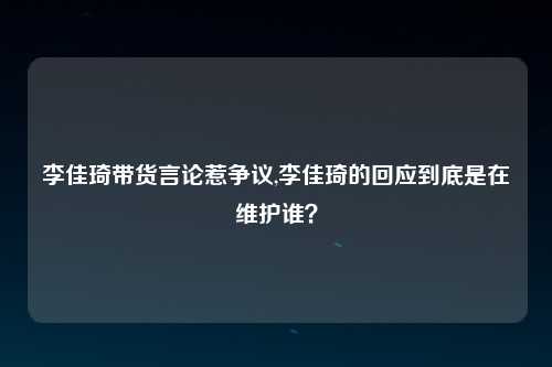 李佳琦带货言论惹争议,李佳琦的回应到底是在维护谁？