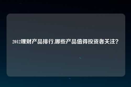 2012理财产品排行,哪些产品值得投资者关注？