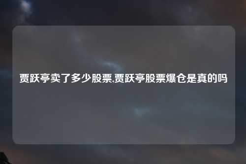 贾跃亭卖了多少股票,贾跃亭股票爆仓是真的吗