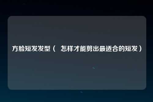方脸短发发型（  怎样才能剪出最适合的短发）