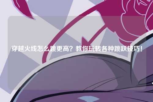 穿越火线怎么跳更高？教你玩转各种跳跃技巧！