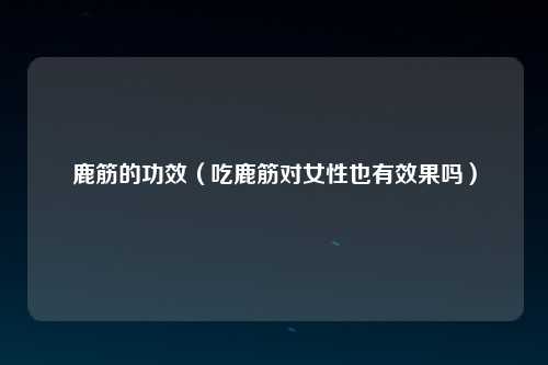鹿筋的功效（吃鹿筋对女性也有效果吗）