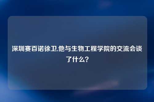 深圳赛百诺徐卫,他与生物工程学院的交流会谈了什么？