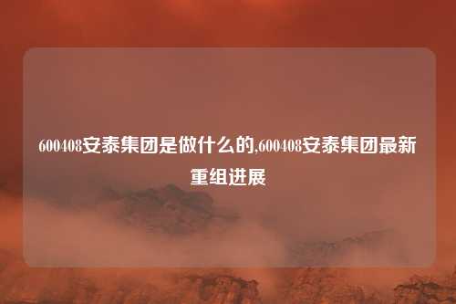 600408安泰集团是做什么的,600408安泰集团最新重组进展