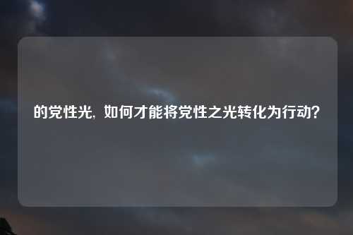 的党性光,  如何才能将党性之光转化为行动？