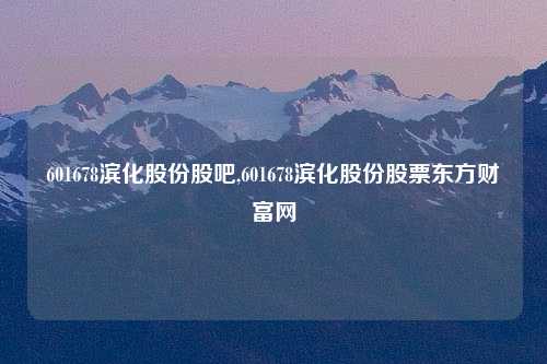 601678滨化股份股吧,601678滨化股份股票东方财富网