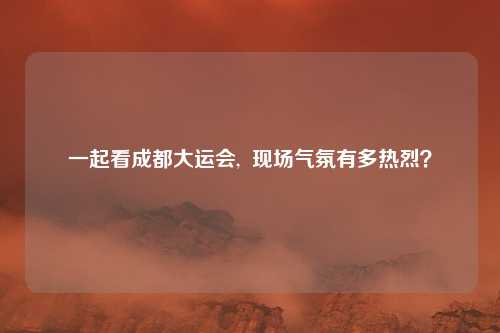 一起看成都大运会,  现场气氛有多热烈？