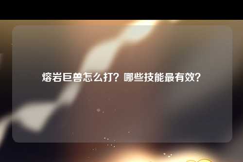 熔岩巨兽怎么打？哪些技能最有效？