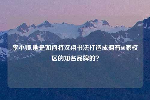 李小娅,她是如何将汉翔书法打造成拥有60家校区的知名品牌的？