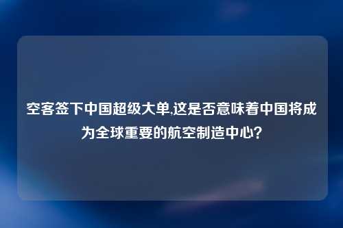空客签下中国超级大单,这是否意味着中国将成为全球重要的航空制造中心？