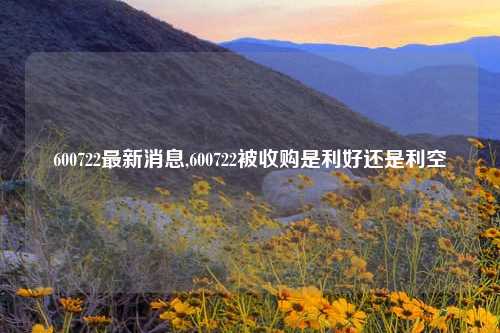 600722最新消息,600722被收购是利好还是利空