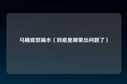 马桶底部漏水（到底是哪里出问题了）