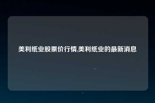 美利纸业股票价行情,美利纸业的最新消息