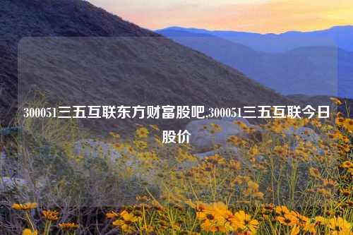 300051三五互联东方财富股吧,300051三五互联今日股价
