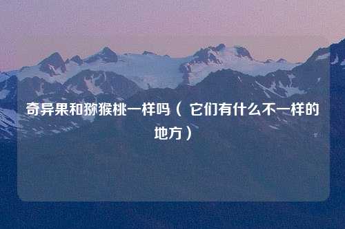 奇异果和猕猴桃一样吗（ 它们有什么不一样的地方）