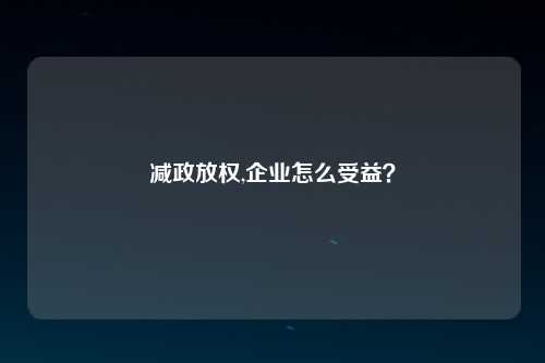 减政放权,企业怎么受益？