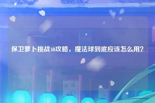 保卫萝卜挑战40攻略，魔法球到底应该怎么用？