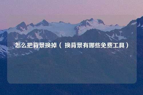 怎么把背景换掉（ 换背景有哪些免费工具）