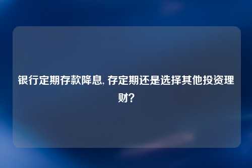 银行定期存款降息, 存定期还是选择其他投资理财？