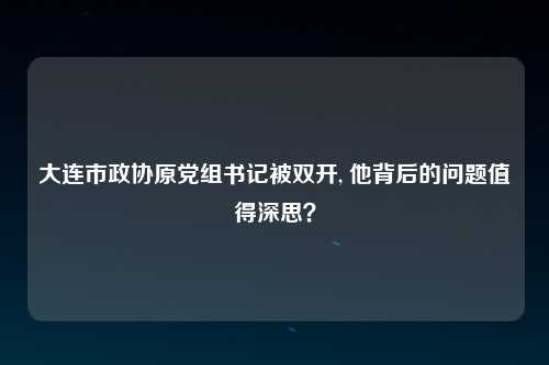大连市政协原党组书记被双开, 他背后的问题值得深思？