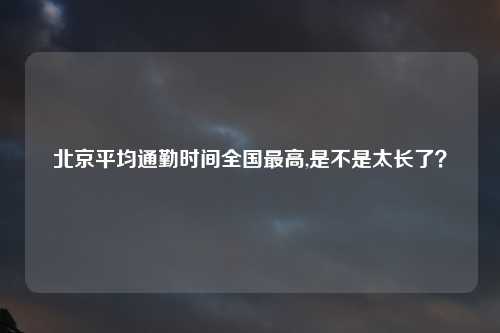 北京平均通勤时间全国最高,是不是太长了？