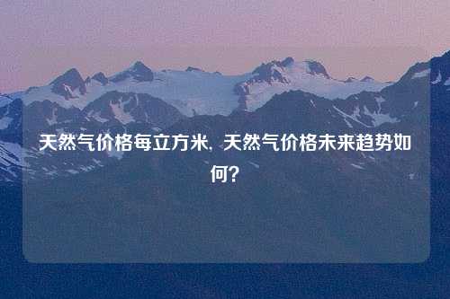 天然气价格每立方米,  天然气价格未来趋势如何？