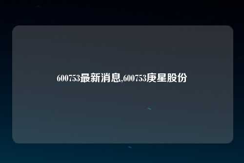 600753最新消息,600753庚星股份