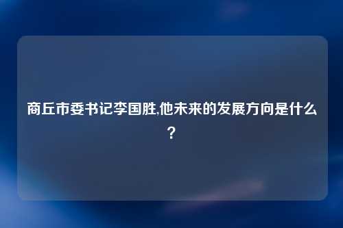 商丘市委书记李国胜,他未来的发展方向是什么？